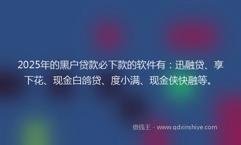 2025年的黑户贷款必下款的软件有：迅融贷、享下花、现金白鸽贷、度小满、现金侠快融等。