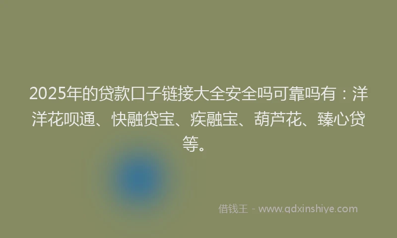 2025年的贷款口子链接大全安全吗可靠吗有：洋洋花呗通、快融贷宝、疾融宝、葫芦花、臻心贷等。