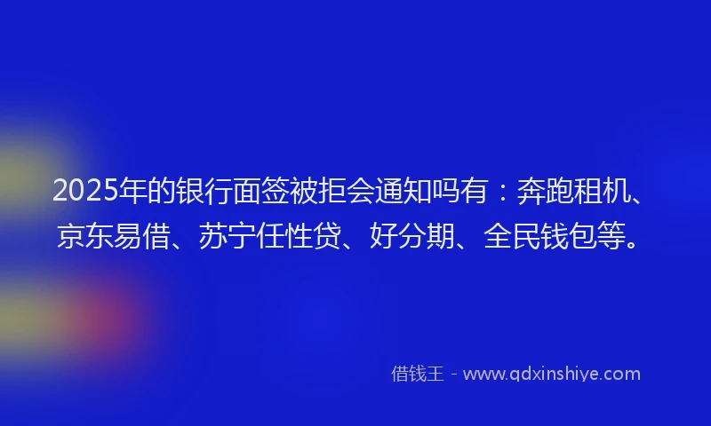 2025年的银行面签被拒会通知吗有：奔跑租机、京东易借、苏宁任性贷、好分期、全民钱包等。