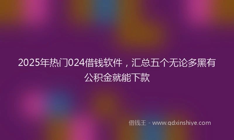 2025年热门024借钱软件，汇总五个无论多黑有公积金就能下款