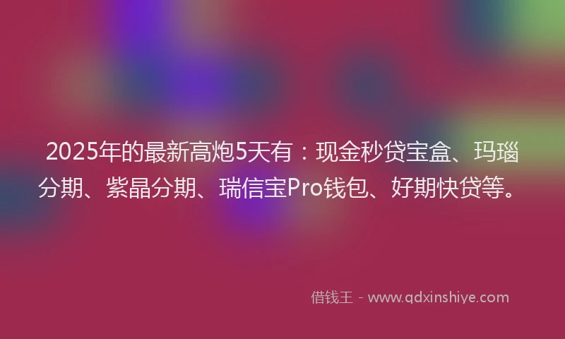 2025年的最新高炮5天有：现金秒贷宝盒、玛瑙分期、紫晶分期、瑞信宝Pro钱包、好期快贷等。