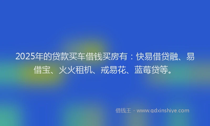 2025年的贷款买车借钱买房有：快易借贷融、易借宝、火火租机、戒易花、蓝莓贷等。
