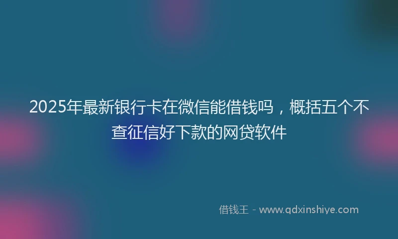 2025年最新银行卡在微信能借钱吗，概括五个不查征信好下款的网贷软件