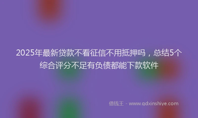 2025年最新贷款不看征信不用抵押吗，总结5个综合评分不足有负债都能下款软件