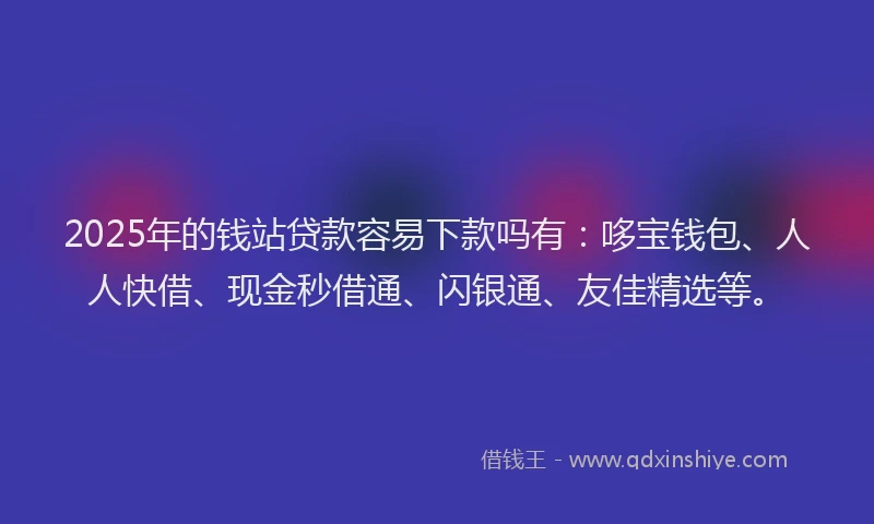 2025年的钱站贷款容易下款吗有：哆宝钱包、人人快借、现金秒借通、闪银通、友佳精选等。