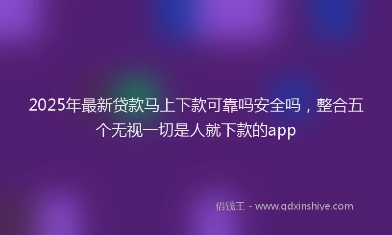 2025年最新贷款马上下款可靠吗安全吗，整合五个无视一切是人就下款的app