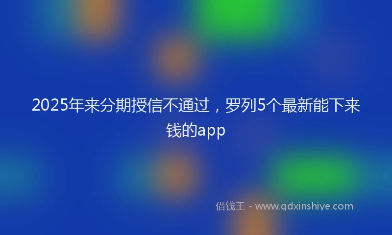2025年来分期授信不通过，罗列5个最新能下来钱的app
