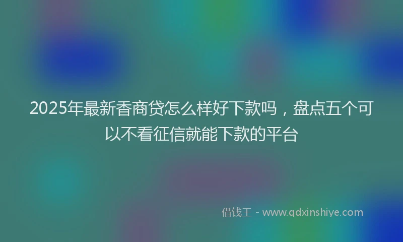 2025年最新香商贷怎么样好下款吗，盘点五个可以不看征信就能下款的平台