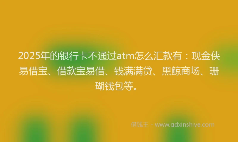 2025年的银行卡不通过atm怎么汇款有：现金侠易借宝、借款宝易借、钱满满贷、黑鲸商场、珊瑚钱包等。