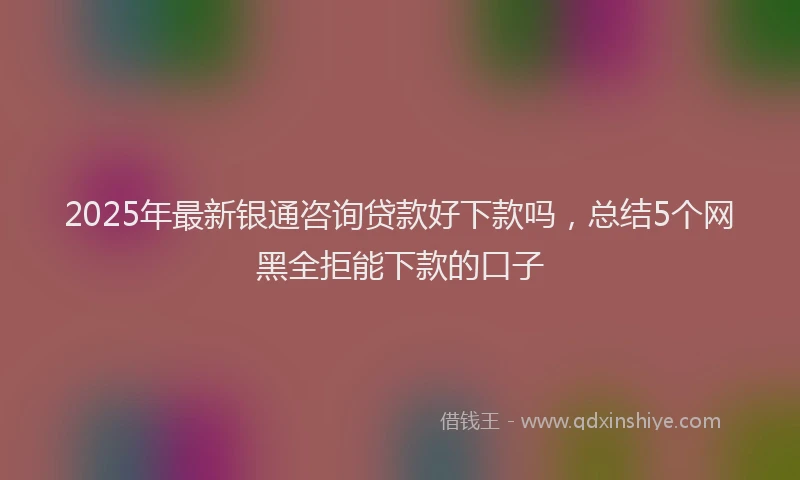 2025年最新银通咨询贷款好下款吗，总结5个网黑全拒能下款的口子