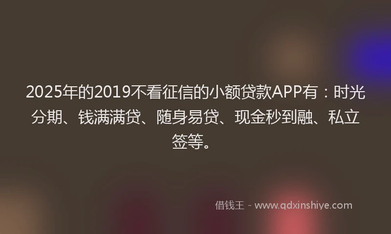 2025年的2019不看征信的小额贷款APP有：时光分期、钱满满贷、随身易贷、现金秒到融、私立签等。