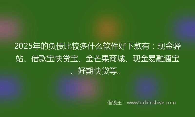2025年的负债比较多什么软件好下款有：现金驿站、借款宝快贷宝、金芒果商城、现金易融通宝、好期快贷等。
