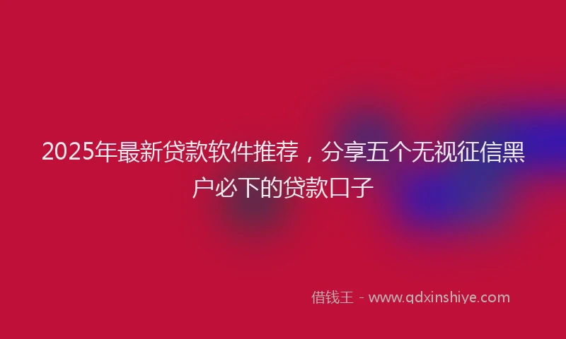 2025年最新贷款软件推荐，分享五个无视征信黑户必下的贷款口子