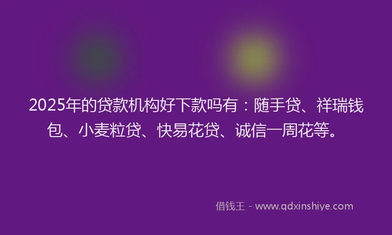 2025年的贷款机构好下款吗有：随手贷、祥瑞钱包、小麦粒贷、快易花贷、诚信一周花等。
