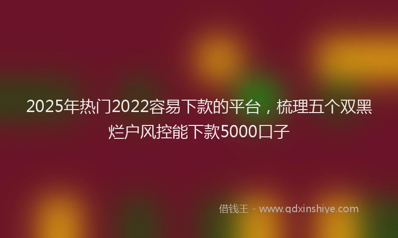 2025年热门2022容易下款的平台，梳理五个双黑烂户风控能下款5000口子