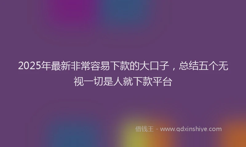 2025年最新非常容易下款的大口子，总结五个无视一切是人就下款平台