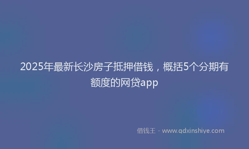 2025年最新长沙房子抵押借钱，概括5个分期有额度的网贷app