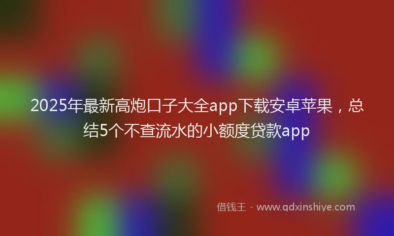 2025年最新高炮口子大全app下载安卓苹果，总结5个不查流水的小额度贷款app