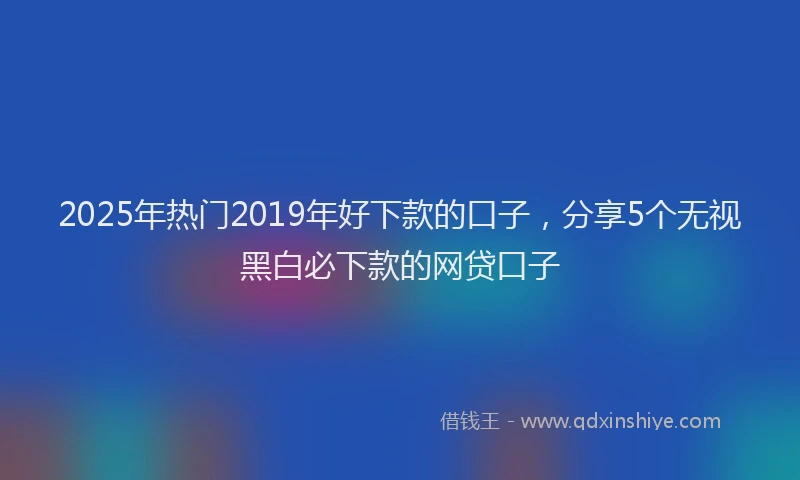 2025年热门2019年好下款的口子，分享5个无视黑白必下款的网贷口子