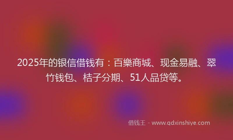 2025年的银信借钱有：百樂商城、现金易融、翠竹钱包、桔子分期、51人品贷等。