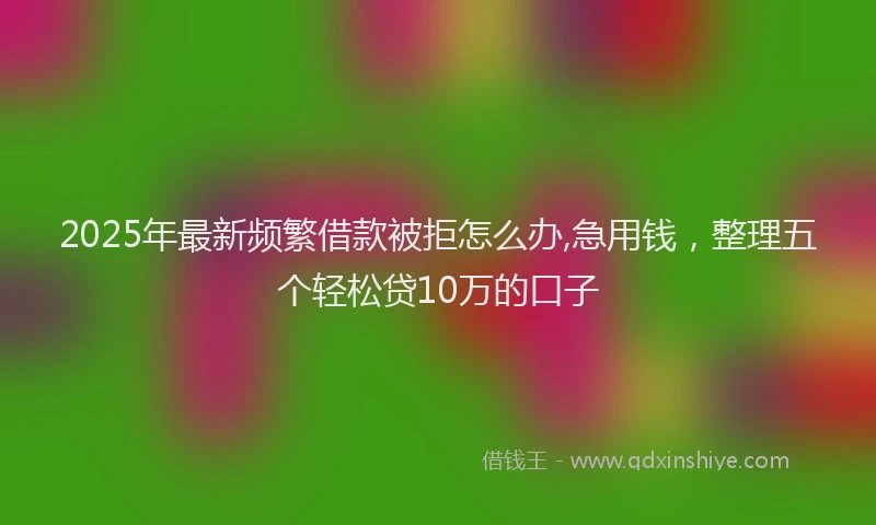 2025年最新频繁借款被拒怎么办,急用钱，整理五个轻松贷10万的口子