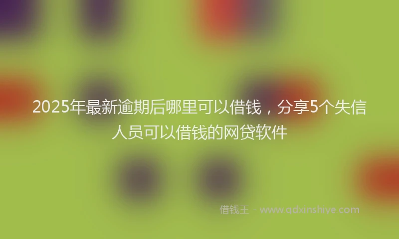 2025年最新逾期后哪里可以借钱，分享5个失信人员可以借钱的网贷软件