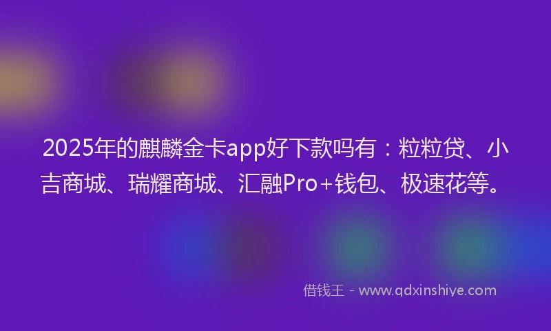 2025年的麒麟金卡app好下款吗有：粒粒贷、小吉商城、瑞耀商城、汇融Pro+钱包、极速花等。