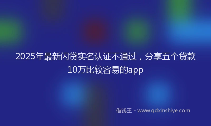 2025年最新闪贷实名认证不通过，分享五个贷款10万比较容易的app
