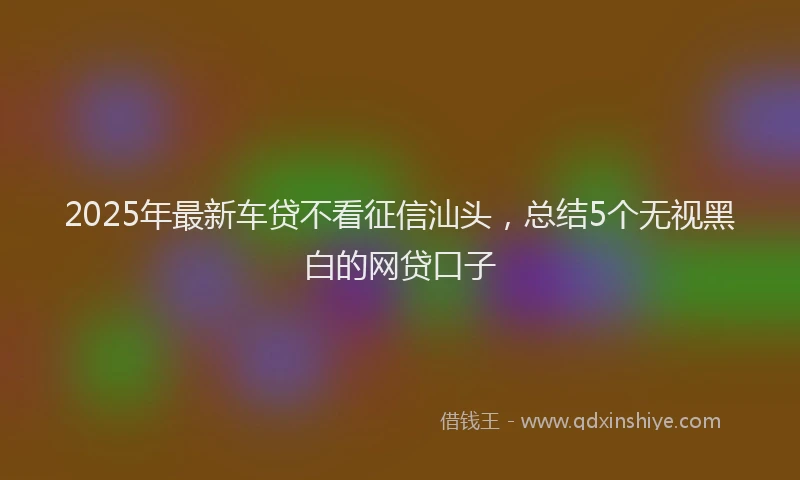 2025年最新车贷不看征信汕头，总结5个无视黑白的网贷口子