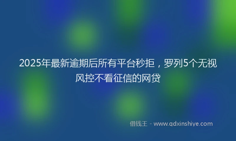 2025年最新逾期后所有平台秒拒，罗列5个无视风控不看征信的网贷