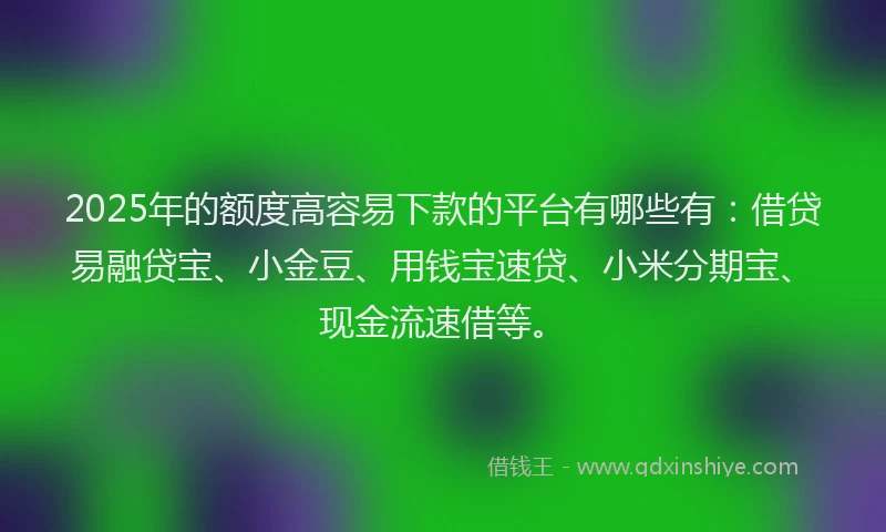 2025年的额度高容易下款的平台有哪些有：借贷易融贷宝、小金豆、用钱宝速贷、小米分期宝、现金流速借等。