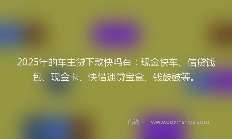 2025年的车主贷下款快吗有：现金快车、信贷钱包、现金卡、快借速贷宝盒、钱鼓鼓等。
