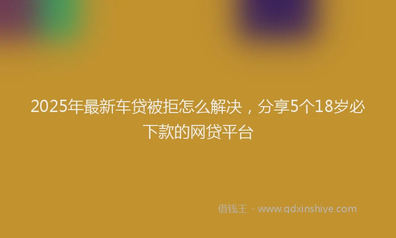 2025年最新车贷被拒怎么解决，分享5个18岁必下款的网贷平台