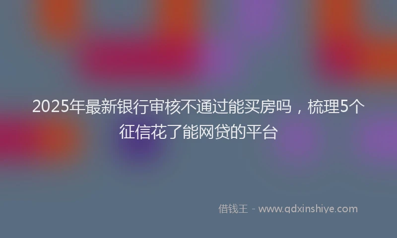 2025年最新银行审核不通过能买房吗，梳理5个征信花了能网贷的平台