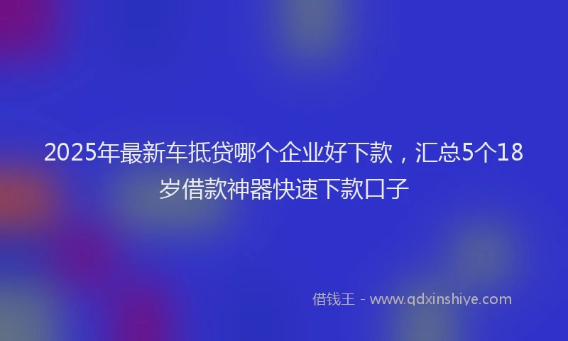 2025年最新车抵贷哪个企业好下款，汇总5个18岁借款神器快速下款口子