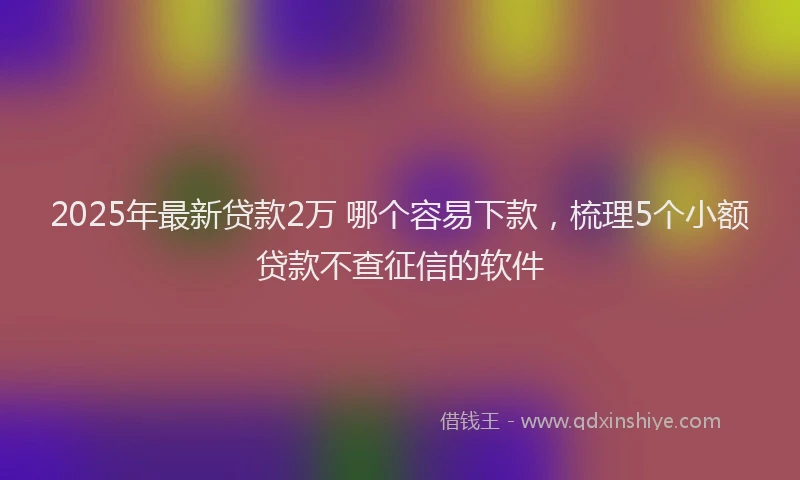 2025年最新贷款2万 哪个容易下款，梳理5个小额贷款不查征信的软件