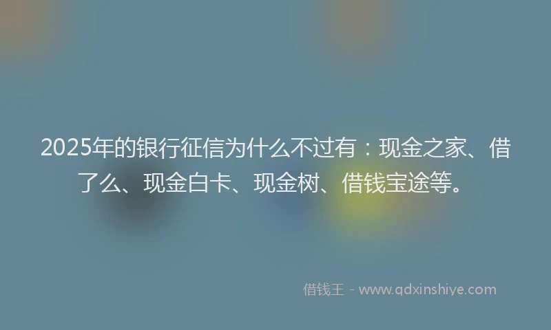 2025年的银行征信为什么不过有：现金之家、借了么、现金白卡、现金树、借钱宝途等。