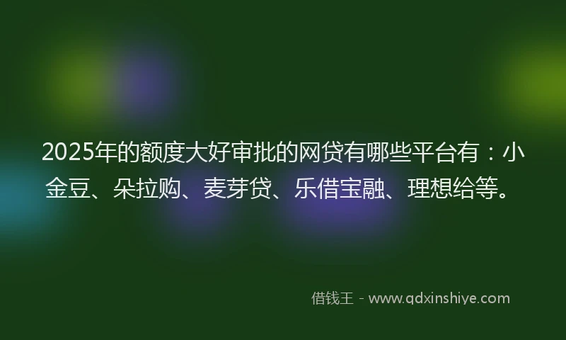 2025年的额度大好审批的网贷有哪些平台有：小金豆、朵拉购、麦芽贷、乐借宝融、理想给等。