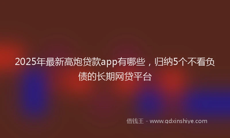 2025年最新高炮贷款app有哪些，归纳5个不看负债的长期网贷平台