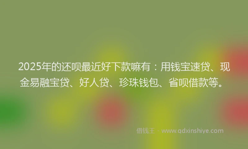 2025年的还呗最近好下款嘛有：用钱宝速贷、现金易融宝贷、好人贷、珍珠钱包、省呗借款等。