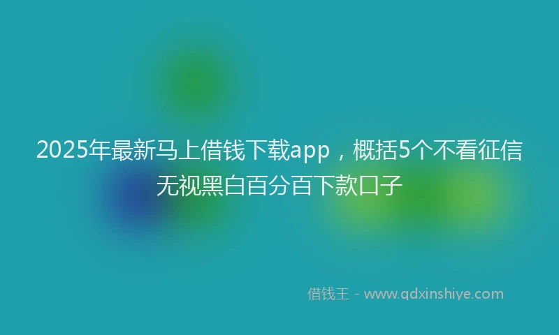2025年最新马上借钱下载app，概括5个不看征信无视黑白百分百下款口子