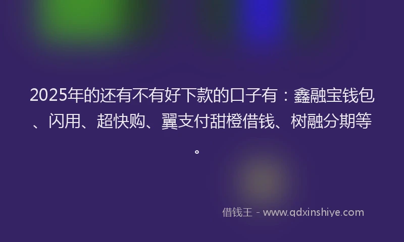 2025年的还有不有好下款的口子有：鑫融宝钱包、闪用、超快购、翼支付甜橙借钱、树融分期等。