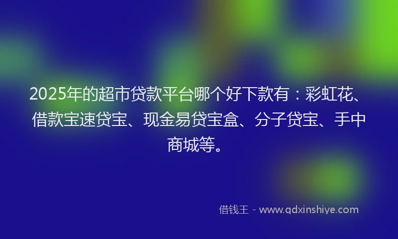 2025年的超市贷款平台哪个好下款有：彩虹花、借款宝速贷宝、现金易贷宝盒、分子贷宝、手中商城等。