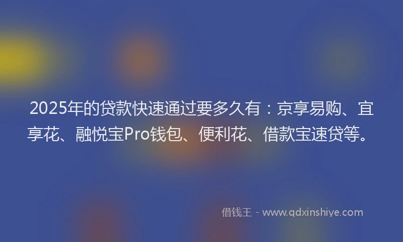 2025年的贷款快速通过要多久有：京享易购、宜享花、融悦宝Pro钱包、便利花、借款宝速贷等。