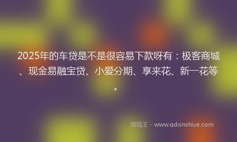 2025年的车贷是不是很容易下款呀有：极客商城、现金易融宝贷、小爱分期、享来花、新一花等。
