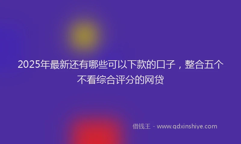 2025年最新还有哪些可以下款的口子，整合五个不看综合评分的网贷