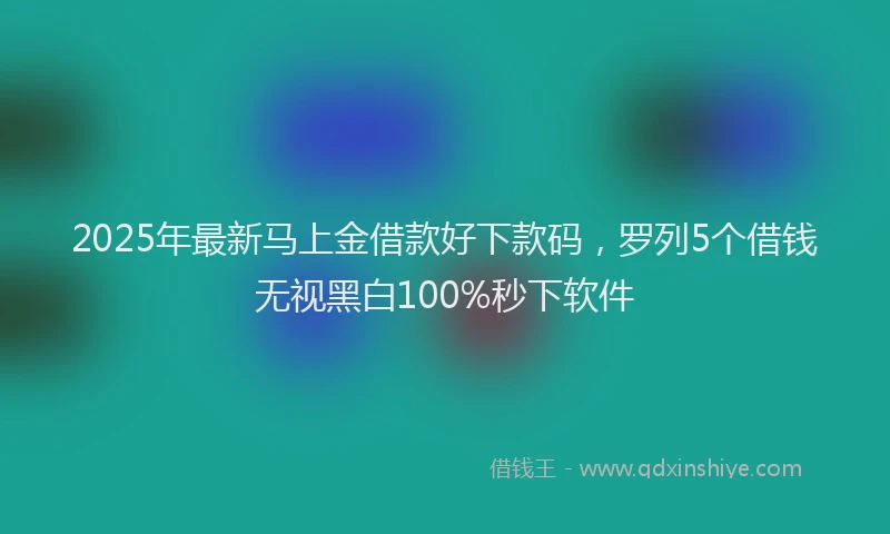 2025年最新马上金借款好下款码，罗列5个借钱无视黑白100%秒下软件