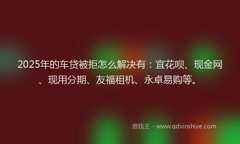 2025年的车贷被拒怎么解决有：宜花呗、现金网、现用分期、友福租机、永卓易购等。