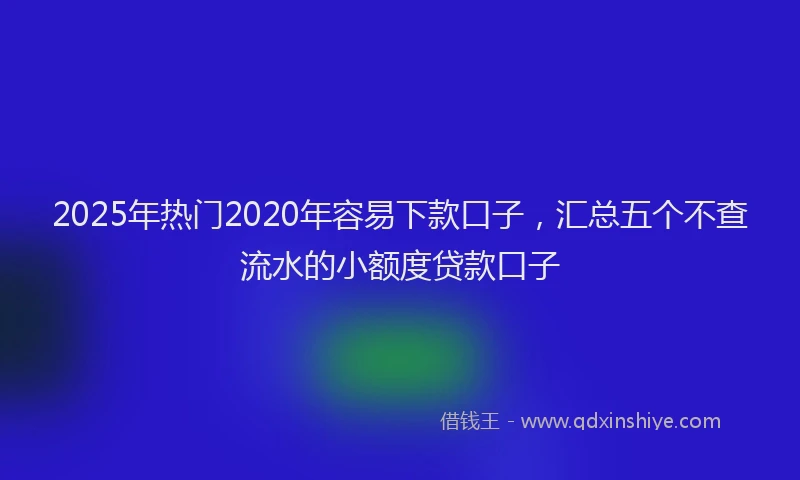2025年热门2020年容易下款口子，汇总五个不查流水的小额度贷款口子