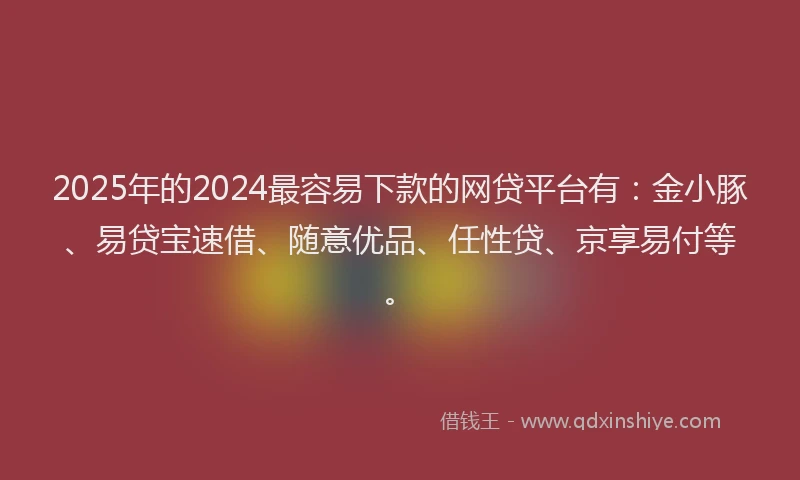 2025年的2024最容易下款的网贷平台有：金小豚、易贷宝速借、随意优品、任性贷、京享易付等。